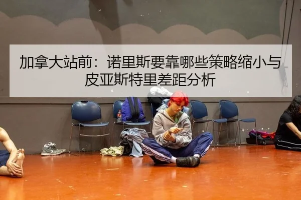 加拿大站前：诺里斯要靠哪些策略缩小与皮亚斯特里差距分析